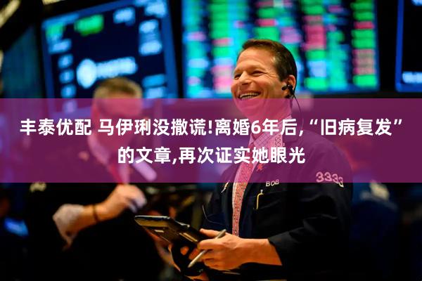 丰泰优配 马伊琍没撒谎!离婚6年后,“旧病复发”的文章,再次证实她眼光