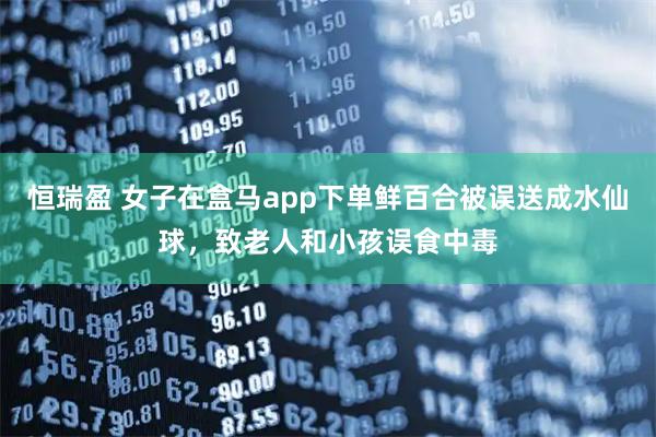 恒瑞盈 女子在盒马app下单鲜百合被误送成水仙球，致老人和小孩误食中毒