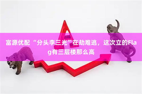 富源优配 “分头李三光”在劫难逃，这次立的Flag有三层楼那么高