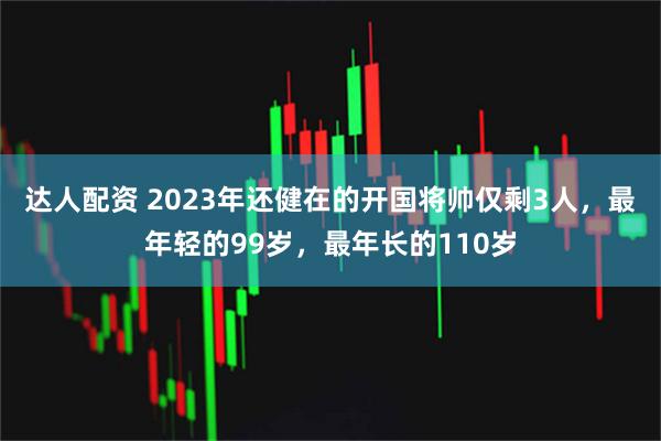 达人配资 2023年还健在的开国将帅仅剩3人，最年轻的99岁，最年长的110岁