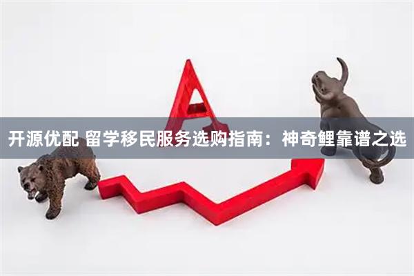 开源优配 留学移民服务选购指南：神奇鲤靠谱之选