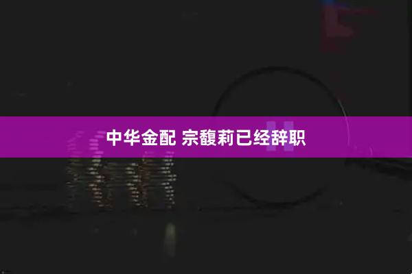 中华金配 宗馥莉已经辞职