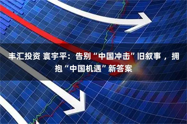 丰汇投资 寰宇平：告别“中国冲击”旧叙事 ，拥抱“中国机遇”新答案