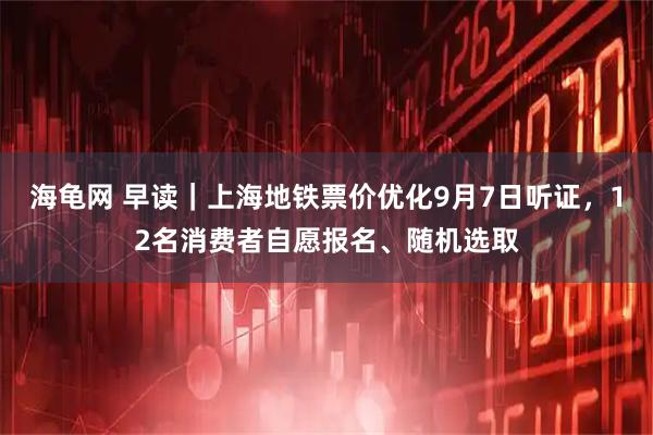 海龟网 早读｜上海地铁票价优化9月7日听证，12名消费者自愿报名、随机选取